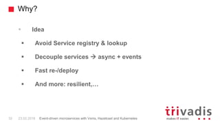 Why?
 Idea
 Avoid Service registry & lookup
 Decouple services  async + events
 Fast re-/deploy
 And more: resilient,…
32 23.02.2018 Event-driven microservices with Vxms, Hazelcast and Kubernetes
 