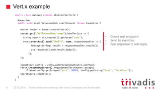Vert.x example
Event-driven microservices with Vxms, Hazelcast and Kubernetes8 23.02.2018
public class Gateway extends AbstractVerticle {
@Override
public void start(Future<Void> startFuture) throws Exception {
Router router = Router.router(vertx);
router.get("/helloEventbus/:name").handler(ctx -> {
String name = ctx.request().getParam("name");
vertx.eventBus().send("/hello", name, responseHandler -> {
Message<String> result = responseHandler.result();
ctx.response().end(result.body());
});
});
JsonObject config = vertx.getOrCreateContext().config();
vertx.createHttpServer().requestHandler(router::accept)
.listen(config.getInteger("port", 9090), config.getString("host", "localhost"));
startFuture.complete();
}
}
• Create rest endpoint
• Send to eventbus
• Pass response to rest reply
 