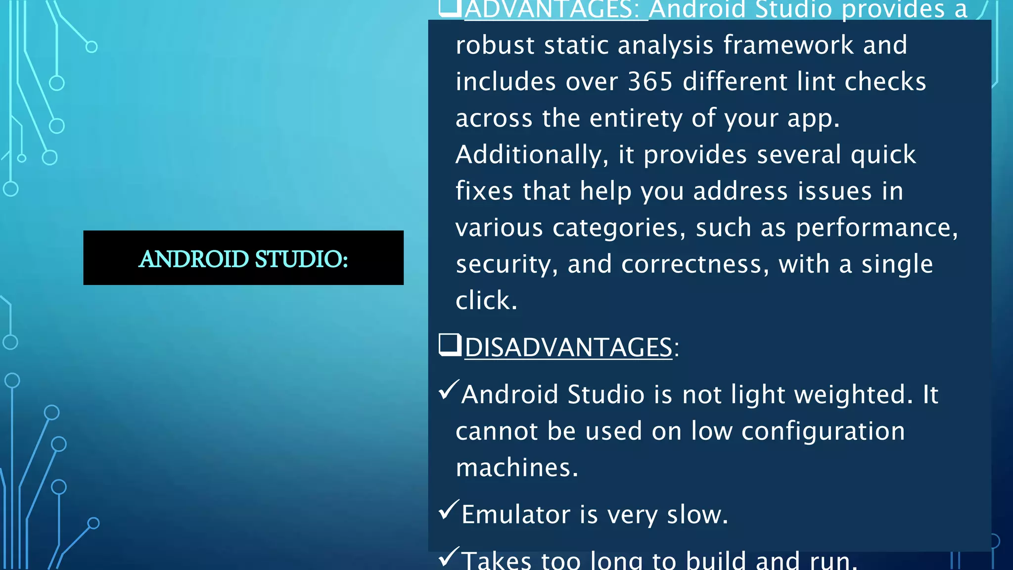 ANDROID STUDIO:
ADVANTAGES: Android Studio provides a
robust static analysis framework and
includes over 365 different lint checks
across the entirety of your app.
Additionally, it provides several quick
fixes that help you address issues in
various categories, such as performance,
security, and correctness, with a single
click.
DISADVANTAGES:
Android Studio is not light weighted. It
cannot be used on low configuration
machines.
Emulator is very slow.
 