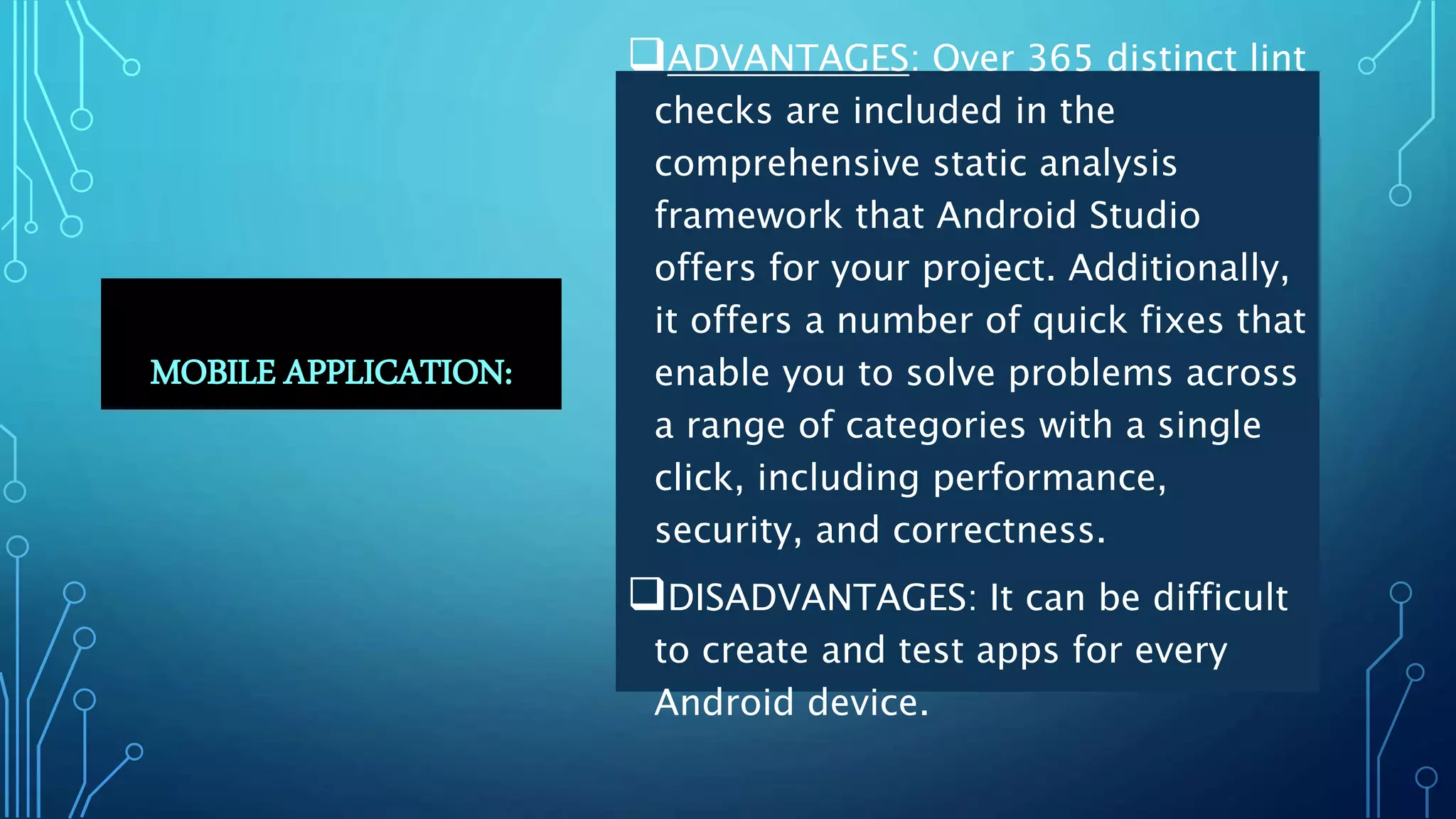 MOBILE APPLICATION:
ADVANTAGES: Over 365 distinct lint
checks are included in the
comprehensive static analysis
framework that Android Studio
offers for your project. Additionally,
it offers a number of quick fixes that
enable you to solve problems across
a range of categories with a single
click, including performance,
security, and correctness.
DISADVANTAGES: It can be difficult
to create and test apps for every
Android device.
 