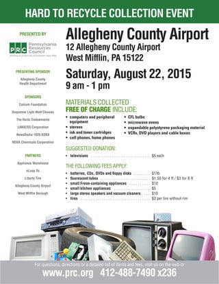 hard to recycle collection event
For questions, directions or a detailed list of items and fees, visit us on the web or
www.prc.org 412-488-7490 x236
Allegheny County Airport
12 Allegheny County Airport
West Mifflin, PA 15122
Saturday, August 22, 2015
9 am - 1 pm
presenting sponsor
Allegheny County
Health Department
sponsors
Colcom Foundation
Duquesne Light Watt Choices
The Heinz Endowments
LANXESS Corporation
NewsRadio 1020 KDKA
NOVA Chemicals Corporation
partners
Appliance Warehouse
eLoop llc
Liberty Tire
Allegheny County Airport
West Mifflin Borough
presented by
Materials Collected
Free of Charge include:
suggested donation:
•	 televisions . . . . . . . . . . . . . . . . . . . . . . . . . . . . . . . . $5 each
the following fees apply:
•	 batteries, CDs, DVDs and floppy disks . . . . . . . . . $1/lb
•	 fluorescent tubes . . . . . . . . . . . . . . . . . . . . . . . . . . . $1.50 for 4 ft / $3 for 8 ft
•	 small Freon-containing appliances . . . . . . . . . . . $10
•	 small kitchen appliances . . . . . . . . . . . . . . . . . . . . $5
•	 large stereo speakers and vacuum cleaners . . . . $10
•	 tires . . . . . . . . . . . . . . . . . . . . . . . . . . . . . . . . . . $3 per tire without rim
•	 computers and peripheral 	 	
	 equipment
•	 stereos
•	 ink and toner cartridges
•	 cell phones, home phones
•	 CFL bulbs
•	 microwave ovens
•	 expandable polystyrene packaging material
•	 VCRs, DVD players and cable boxes
 