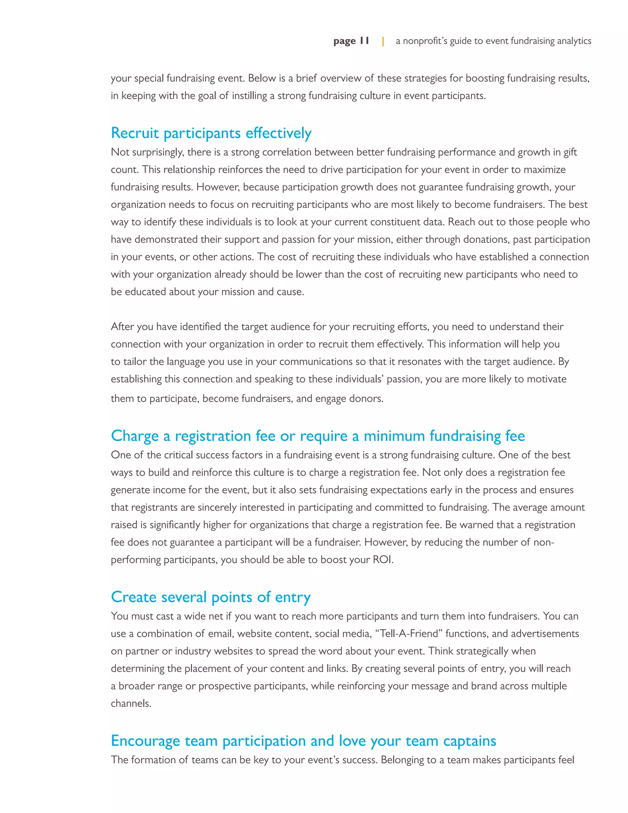 page 11    |   a nonproﬁt’s guide to event fundraising analytics


your special fundraising event. Below is a brief overview of these strategies for boosting fundraising results,
in keeping with the goal of instilling a strong fundraising culture in event participants.


Recruit participants effectively
Not surprisingly, there is a strong correlation between better fundraising performance and growth in gift
count. This relationship reinforces the need to drive participation for your event in order to maximize
fundraising results. However, because participation growth does not guarantee fundraising growth, your
organization needs to focus on recruiting participants who are most likely to become fundraisers. The best
way to identify these individuals is to look at your current constituent data. Reach out to those people who
have demonstrated their support and passion for your mission, either through donations, past participation
in your events, or other actions. The cost of recruiting these individuals who have established a connection
with your organization already should be lower than the cost of recruiting new participants who need to
be educated about your mission and cause.


After you have identiﬁed the target audience for your recruiting efforts, you need to understand their
connection with your organization in order to recruit them effectively. This information will help you
to tailor the language you use in your communications so that it resonates with the target audience. By
establishing this connection and speaking to these individuals’ passion, you are more likely to motivate
them to participate, become fundraisers, and engage donors.


Charge a registration fee or require a minimum fundraising fee
One of the critical success factors in a fundraising event is a strong fundraising culture. One of the best
ways to build and reinforce this culture is to charge a registration fee. Not only does a registration fee
generate income for the event, but it also sets fundraising expectations early in the process and ensures
that registrants are sincerely interested in participating and committed to fundraising. The average amount
raised is signiﬁcantly higher for organizations that charge a registration fee. Be warned that a registration
fee does not guarantee a participant will be a fundraiser. However, by reducing the number of non-
performing participants, you should be able to boost your ROI.


Create several points of entry
You must cast a wide net if you want to reach more participants and turn them into fundraisers. You can
use a combination of email, website content, social media, “Tell-A-Friend” functions, and advertisements
on partner or industry websites to spread the word about your event. Think strategically when
determining the placement of your content and links. By creating several points of entry, you will reach
a broader range or prospective participants, while reinforcing your message and brand across multiple
channels.


Encourage team participation and love your team captains
The formation of teams can be key to your event’s success. Belonging to a team makes participants feel
 