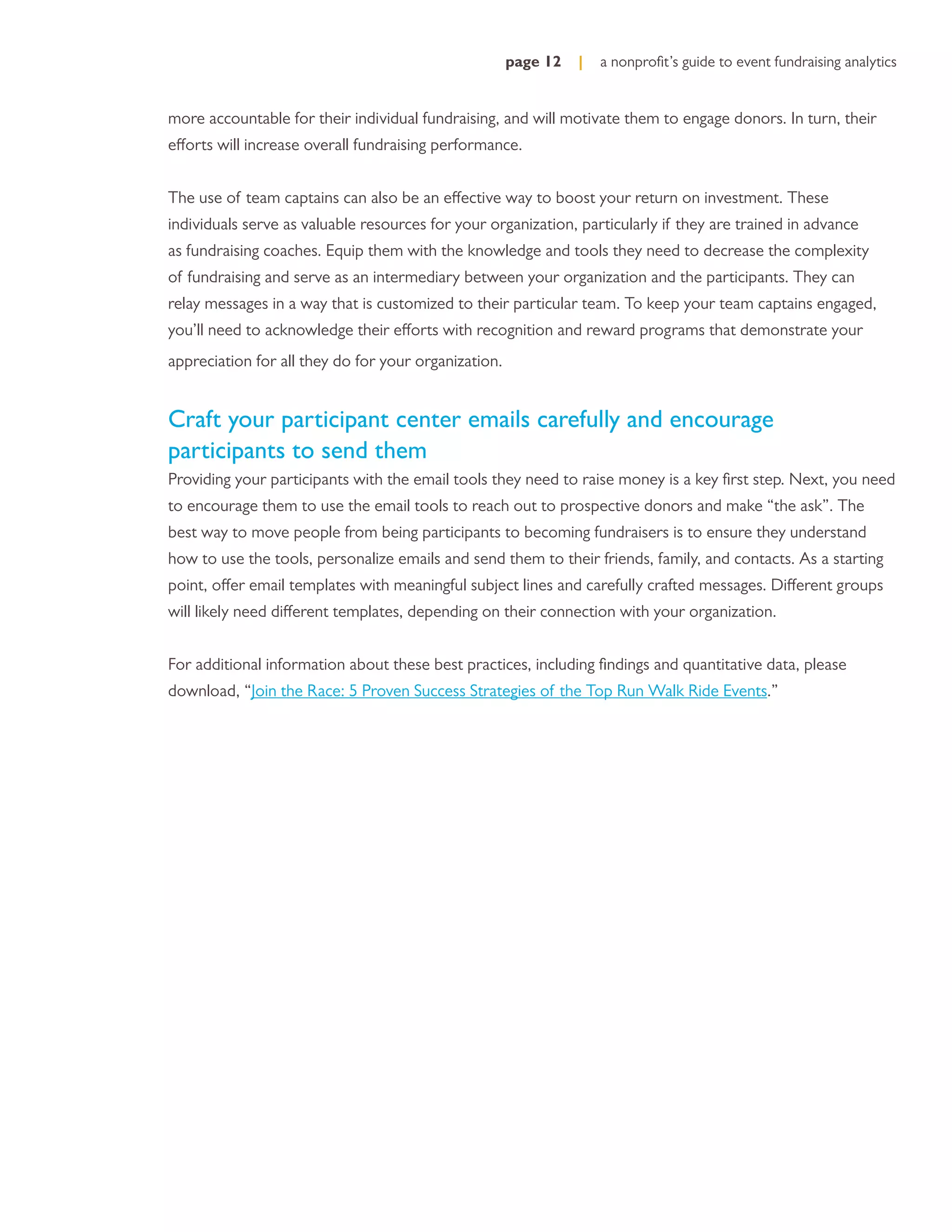 page 12   |   a nonproﬁt’s guide to event fundraising analytics


more accountable for their individual fundraising, and will motivate them to engage donors. In turn, their
efforts will increase overall fundraising performance.


The use of team captains can also be an effective way to boost your return on investment. These
individuals serve as valuable resources for your organization, particularly if they are trained in advance
as fundraising coaches. Equip them with the knowledge and tools they need to decrease the complexity
of fundraising and serve as an intermediary between your organization and the participants. They can
relay messages in a way that is customized to their particular team. To keep your team captains engaged,
you’ll need to acknowledge their efforts with recognition and reward programs that demonstrate your
appreciation for all they do for your organization.


Craft your participant center emails carefully and encourage
participants to send them
Providing your participants with the email tools they need to raise money is a key ﬁrst step. Next, you need
to encourage them to use the email tools to reach out to prospective donors and make “the ask”. The
best way to move people from being participants to becoming fundraisers is to ensure they understand
how to use the tools, personalize emails and send them to their friends, family, and contacts. As a starting
point, offer email templates with meaningful subject lines and carefully crafted messages. Different groups
will likely need different templates, depending on their connection with your organization.


For additional information about these best practices, including ﬁndings and quantitative data, please
download, “Join the Race: 5 Proven Success Strategies of the Top Run Walk Ride Events.”
 