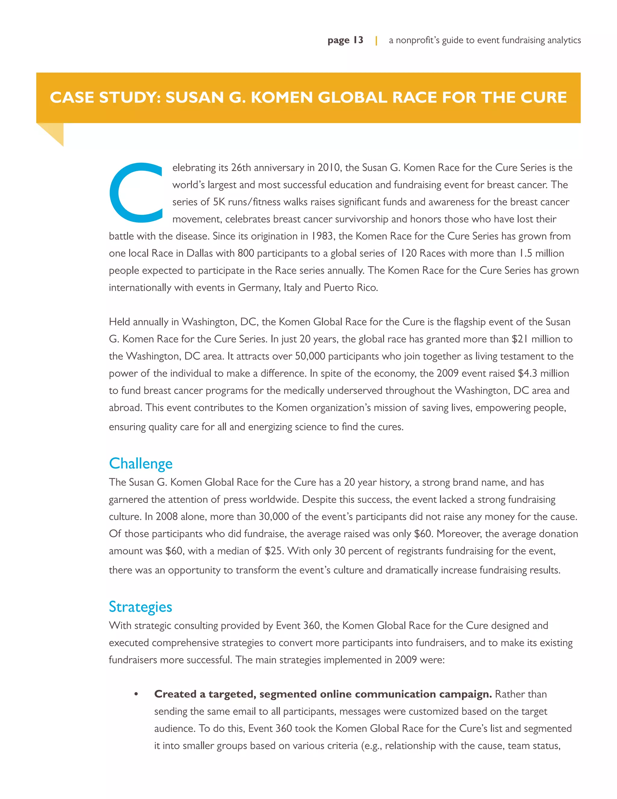 page 13     |   a nonproﬁt’s guide to event fundraising analytics




CASE STUDY: SUSAN G. KOMEN GLOBAL RACE FOR THE CURE




     C
                    elebrating its 26th anniversary in 2010, the Susan G. Komen Race for the Cure Series is the
                    world’s largest and most successful education and fundraising event for breast cancer. The
                    series of 5K runs/ﬁtness walks raises signiﬁcant funds and awareness for the breast cancer
                    movement, celebrates breast cancer survivorship and honors those who have lost their
     battle with the disease. Since its origination in 1983, the Komen Race for the Cure Series has grown from
     one local Race in Dallas with 800 participants to a global series of 120 Races with more than 1.5 million
     people expected to participate in the Race series annually. The Komen Race for the Cure Series has grown
     internationally with events in Germany, Italy and Puerto Rico.


     Held annually in Washington, DC, the Komen Global Race for the Cure is the ﬂagship event of the Susan
     G. Komen Race for the Cure Series. In just 20 years, the global race has granted more than $21 million to
     the Washington, DC area. It attracts over 50,000 participants who join together as living testament to the
     power of the individual to make a difference. In spite of the economy, the 2009 event raised $4.3 million
     to fund breast cancer programs for the medically underserved throughout the Washington, DC area and
     abroad. This event contributes to the Komen organization’s mission of saving lives, empowering people,
     ensuring quality care for all and energizing science to ﬁnd the cures.


     Challenge
     The Susan G. Komen Global Race for the Cure has a 20 year history, a strong brand name, and has
     garnered the attention of press worldwide. Despite this success, the event lacked a strong fundraising
     culture. In 2008 alone, more than 30,000 of the event’s participants did not raise any money for the cause.
     Of those participants who did fundraise, the average raised was only $60. Moreover, the average donation
     amount was $60, with a median of $25. With only 30 percent of registrants fundraising for the event,
     there was an opportunity to transform the event’s culture and dramatically increase fundraising results.


     Strategies
     With strategic consulting provided by Event 360, the Komen Global Race for the Cure designed and
     executed comprehensive strategies to convert more participants into fundraisers, and to make its existing
     fundraisers more successful. The main strategies implemented in 2009 were:


          •    Created a targeted, segmented online communication campaign. Rather than
               sending the same email to all participants, messages were customized based on the target
               audience. To do this, Event 360 took the Komen Global Race for the Cure’s list and segmented
               it into smaller groups based on various criteria (e.g., relationship with the cause, team status,
 