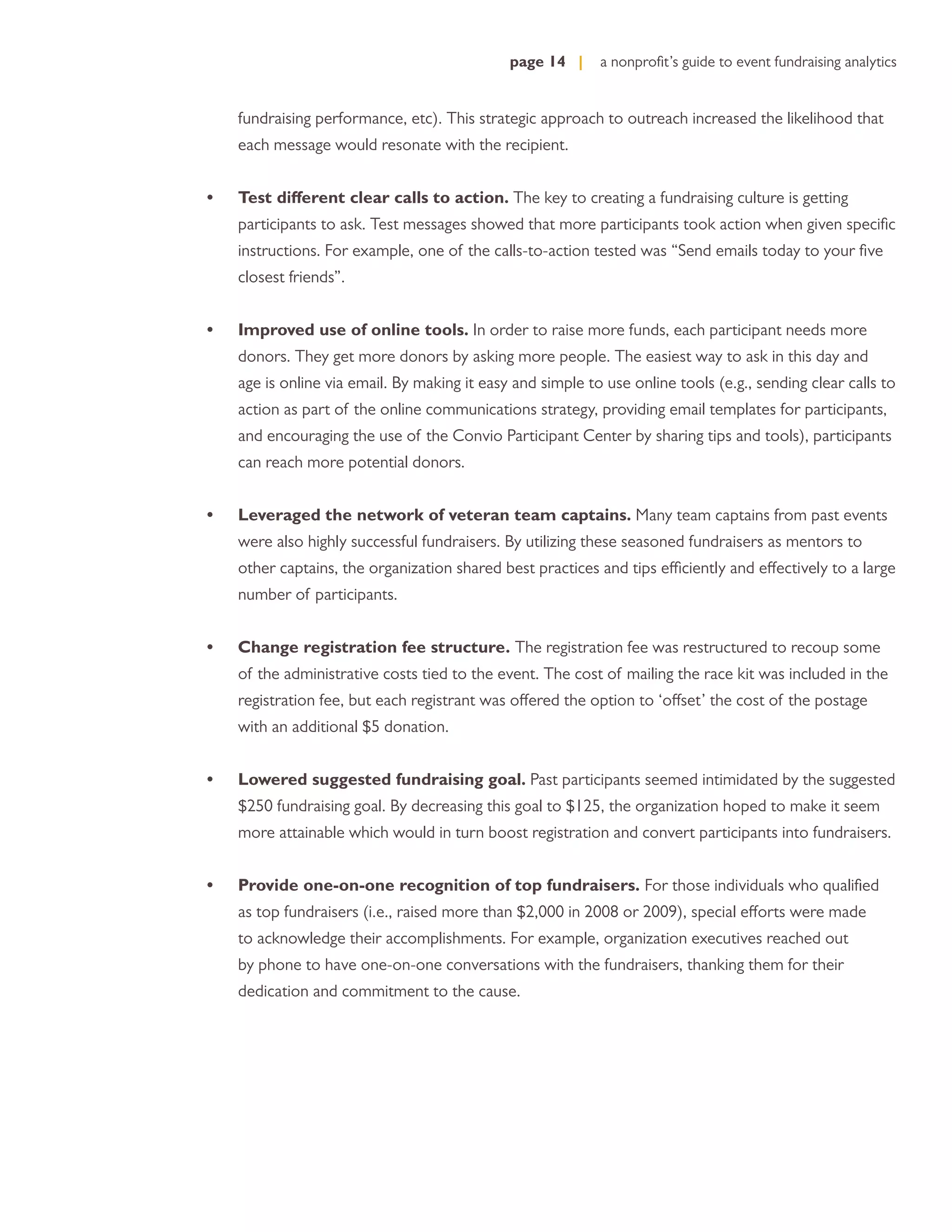page 14 |     a nonproﬁt’s guide to event fundraising analytics


    fundraising performance, etc). This strategic approach to outreach increased the likelihood that
    each message would resonate with the recipient.


•   Test different clear calls to action. The key to creating a fundraising culture is getting
    participants to ask. Test messages showed that more participants took action when given speciﬁc
    instructions. For example, one of the calls-to-action tested was “Send emails today to your ﬁve
    closest friends”.


•   Improved use of online tools. In order to raise more funds, each participant needs more
    donors. They get more donors by asking more people. The easiest way to ask in this day and
    age is online via email. By making it easy and simple to use online tools (e.g., sending clear calls to
    action as part of the online communications strategy, providing email templates for participants,
    and encouraging the use of the Convio Participant Center by sharing tips and tools), participants
    can reach more potential donors.


•   Leveraged the network of veteran team captains. Many team captains from past events
    were also highly successful fundraisers. By utilizing these seasoned fundraisers as mentors to
    other captains, the organization shared best practices and tips efficiently and effectively to a large
    number of participants.


•   Change registration fee structure. The registration fee was restructured to recoup some
    of the administrative costs tied to the event. The cost of mailing the race kit was included in the
    registration fee, but each registrant was offered the option to ‘offset’ the cost of the postage
    with an additional $5 donation.


•   Lowered suggested fundraising goal. Past participants seemed intimidated by the suggested
    $250 fundraising goal. By decreasing this goal to $125, the organization hoped to make it seem
    more attainable which would in turn boost registration and convert participants into fundraisers.


•   Provide one-on-one recognition of top fundraisers. For those individuals who qualiﬁed
    as top fundraisers (i.e., raised more than $2,000 in 2008 or 2009), special efforts were made
    to acknowledge their accomplishments. For example, organization executives reached out
    by phone to have one-on-one conversations with the fundraisers, thanking them for their
    dedication and commitment to the cause.
 