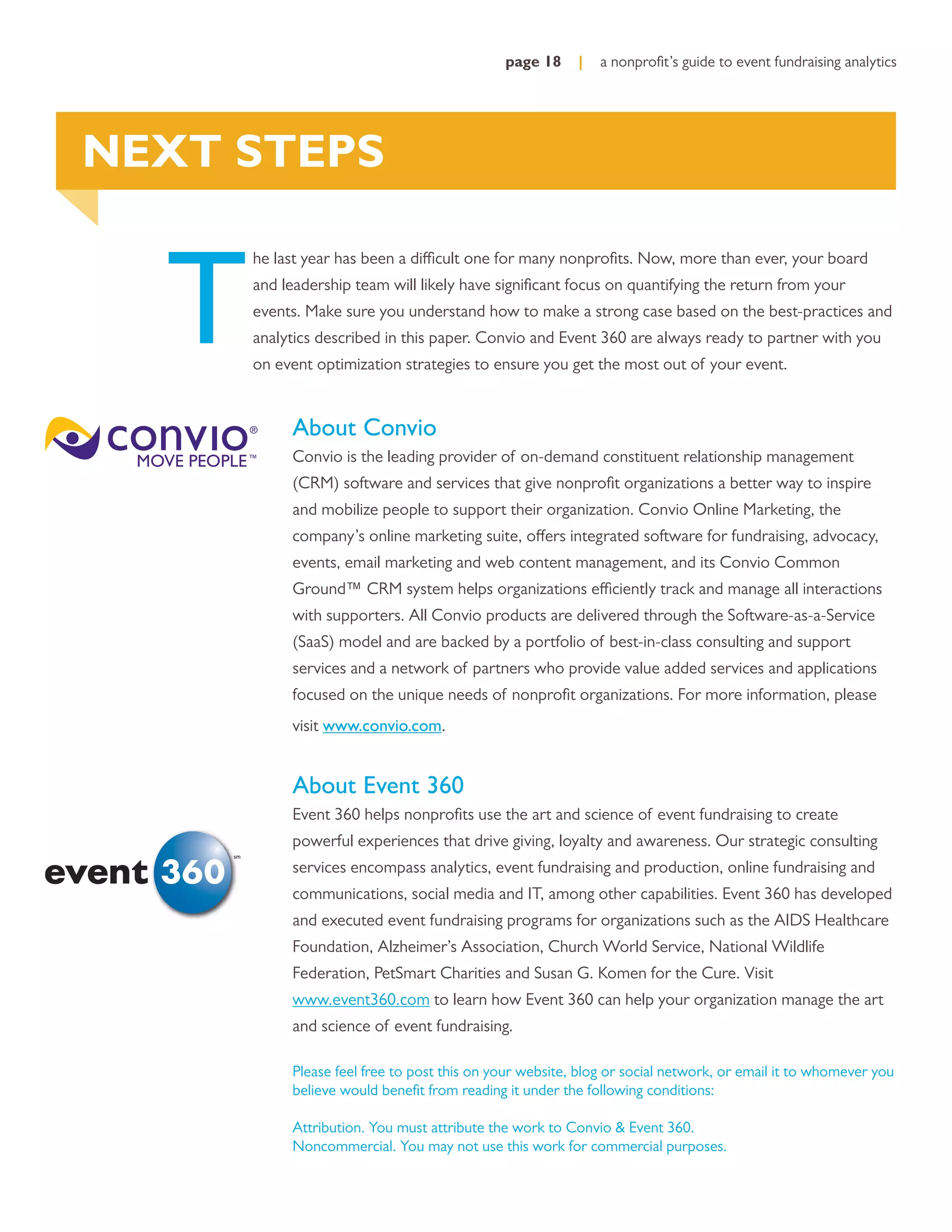 page 18     |   a nonproﬁt’s guide to event fundraising analytics




NEXT STEPS


  T
          he last year has been a difficult one for many nonproﬁts. Now, more than ever, your board
          and leadership team will likely have signiﬁcant focus on quantifying the return from your
          events. Make sure you understand how to make a strong case based on the best-practices and
          analytics described in this paper. Convio and Event 360 are always ready to partner with you
          on event optimization strategies to ensure you get the most out of your event.


               About Convio
               Convio is the leading provider of on-demand constituent relationship management
               (CRM) software and services that give nonproﬁt organizations a better way to inspire
               and mobilize people to support their organization. Convio Online Marketing, the
               company’s online marketing suite, offers integrated software for fundraising, advocacy,
               events, email marketing and web content management, and its Convio Common
               Ground™ CRM system helps organizations efficiently track and manage all interactions
               with supporters. All Convio products are delivered through the Software-as-a-Service
               (SaaS) model and are backed by a portfolio of best-in-class consulting and support
               services and a network of partners who provide value added services and applications
               focused on the unique needs of nonproﬁt organizations. For more information, please
               visit www.convio.com.


               About Event 360
               Event 360 helps nonproﬁts use the art and science of event fundraising to create
               powerful experiences that drive giving, loyalty and awareness. Our strategic consulting
     sm

               services encompass analytics, event fundraising and production, online fundraising and
               communications, social media and IT, among other capabilities. Event 360 has developed
               and executed event fundraising programs for organizations such as the AIDS Healthcare
               Foundation, Alzheimer’s Association, Church World Service, National Wildlife
               Federation, PetSmart Charities and Susan G. Komen for the Cure. Visit
               www.event360.com to learn how Event 360 can help your organization manage the art
               and science of event fundraising.

               Please feel free to post this on your website, blog or social network, or email it to whomever you
               believe would beneﬁt from reading it under the following conditions:

               Attribution. You must attribute the work to Convio & Event 360.
               Noncommercial. You may not use this work for commercial purposes.
 