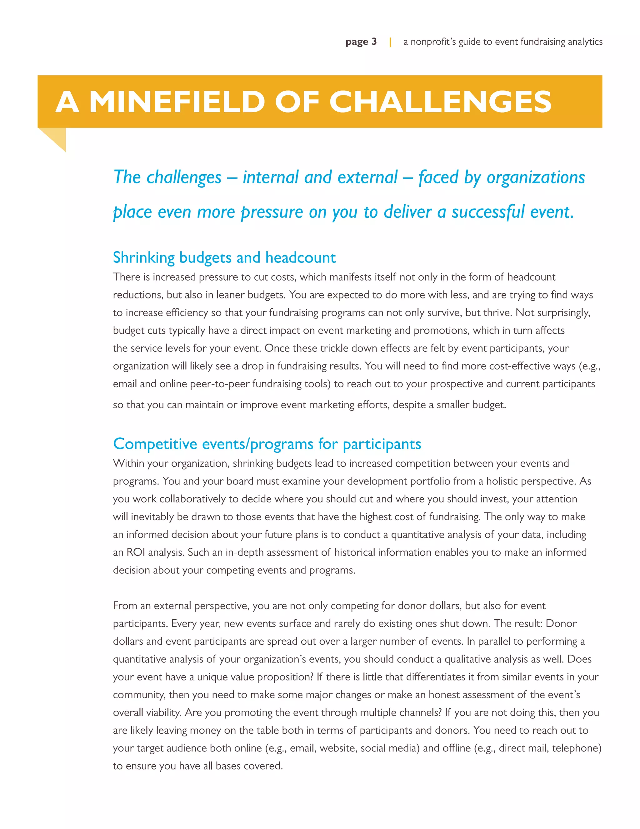 page 3    |   a nonproﬁt’s guide to event fundraising analytics




A MINEFIELD OF CHALLENGES

  The challenges – internal and external – faced by organizations
  place even more pressure on you to deliver a successful event.

  Shrinking budgets and headcount
  There is increased pressure to cut costs, which manifests itself not only in the form of headcount
  reductions, but also in leaner budgets. You are expected to do more with less, and are trying to ﬁnd ways
  to increase efficiency so that your fundraising programs can not only survive, but thrive. Not surprisingly,
  budget cuts typically have a direct impact on event marketing and promotions, which in turn affects
  the service levels for your event. Once these trickle down effects are felt by event participants, your
  organization will likely see a drop in fundraising results. You will need to ﬁnd more cost-effective ways (e.g.,
  email and online peer-to-peer fundraising tools) to reach out to your prospective and current participants
  so that you can maintain or improve event marketing efforts, despite a smaller budget.


  Competitive events/programs for participants
  Within your organization, shrinking budgets lead to increased competition between your events and
  programs. You and your board must examine your development portfolio from a holistic perspective. As
  you work collaboratively to decide where you should cut and where you should invest, your attention
  will inevitably be drawn to those events that have the highest cost of fundraising. The only way to make
  an informed decision about your future plans is to conduct a quantitative analysis of your data, including
  an ROI analysis. Such an in-depth assessment of historical information enables you to make an informed
  decision about your competing events and programs.


  From an external perspective, you are not only competing for donor dollars, but also for event
  participants. Every year, new events surface and rarely do existing ones shut down. The result: Donor
  dollars and event participants are spread out over a larger number of events. In parallel to performing a
  quantitative analysis of your organization’s events, you should conduct a qualitative analysis as well. Does
  your event have a unique value proposition? If there is little that differentiates it from similar events in your
  community, then you need to make some major changes or make an honest assessment of the event’s
  overall viability. Are you promoting the event through multiple channels? If you are not doing this, then you
  are likely leaving money on the table both in terms of participants and donors. You need to reach out to
  your target audience both online (e.g., email, website, social media) and offline (e.g., direct mail, telephone)
  to ensure you have all bases covered.
 