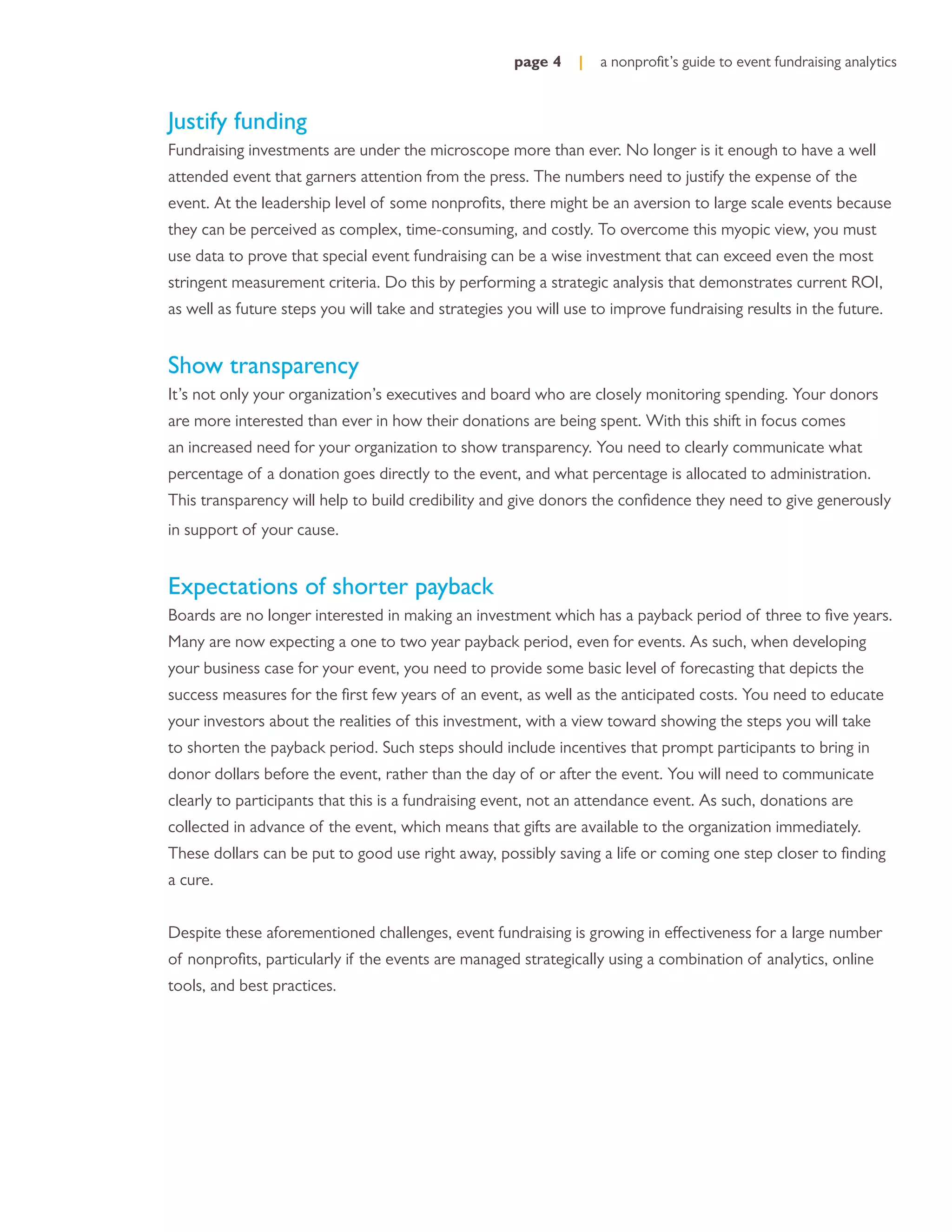 page 4    |   a nonproﬁt’s guide to event fundraising analytics



Justify funding
Fundraising investments are under the microscope more than ever. No longer is it enough to have a well
attended event that garners attention from the press. The numbers need to justify the expense of the
event. At the leadership level of some nonproﬁts, there might be an aversion to large scale events because
they can be perceived as complex, time-consuming, and costly. To overcome this myopic view, you must
use data to prove that special event fundraising can be a wise investment that can exceed even the most
stringent measurement criteria. Do this by performing a strategic analysis that demonstrates current ROI,
as well as future steps you will take and strategies you will use to improve fundraising results in the future.


Show transparency
It’s not only your organization’s executives and board who are closely monitoring spending. Your donors
are more interested than ever in how their donations are being spent. With this shift in focus comes
an increased need for your organization to show transparency. You need to clearly communicate what
percentage of a donation goes directly to the event, and what percentage is allocated to administration.
This transparency will help to build credibility and give donors the conﬁdence they need to give generously
in support of your cause.


Expectations of shorter payback
Boards are no longer interested in making an investment which has a payback period of three to ﬁve years.
Many are now expecting a one to two year payback period, even for events. As such, when developing
your business case for your event, you need to provide some basic level of forecasting that depicts the
success measures for the ﬁrst few years of an event, as well as the anticipated costs. You need to educate
your investors about the realities of this investment, with a view toward showing the steps you will take
to shorten the payback period. Such steps should include incentives that prompt participants to bring in
donor dollars before the event, rather than the day of or after the event. You will need to communicate
clearly to participants that this is a fundraising event, not an attendance event. As such, donations are
collected in advance of the event, which means that gifts are available to the organization immediately.
These dollars can be put to good use right away, possibly saving a life or coming one step closer to ﬁnding
a cure.


Despite these aforementioned challenges, event fundraising is growing in effectiveness for a large number
of nonproﬁts, particularly if the events are managed strategically using a combination of analytics, online
tools, and best practices.
 