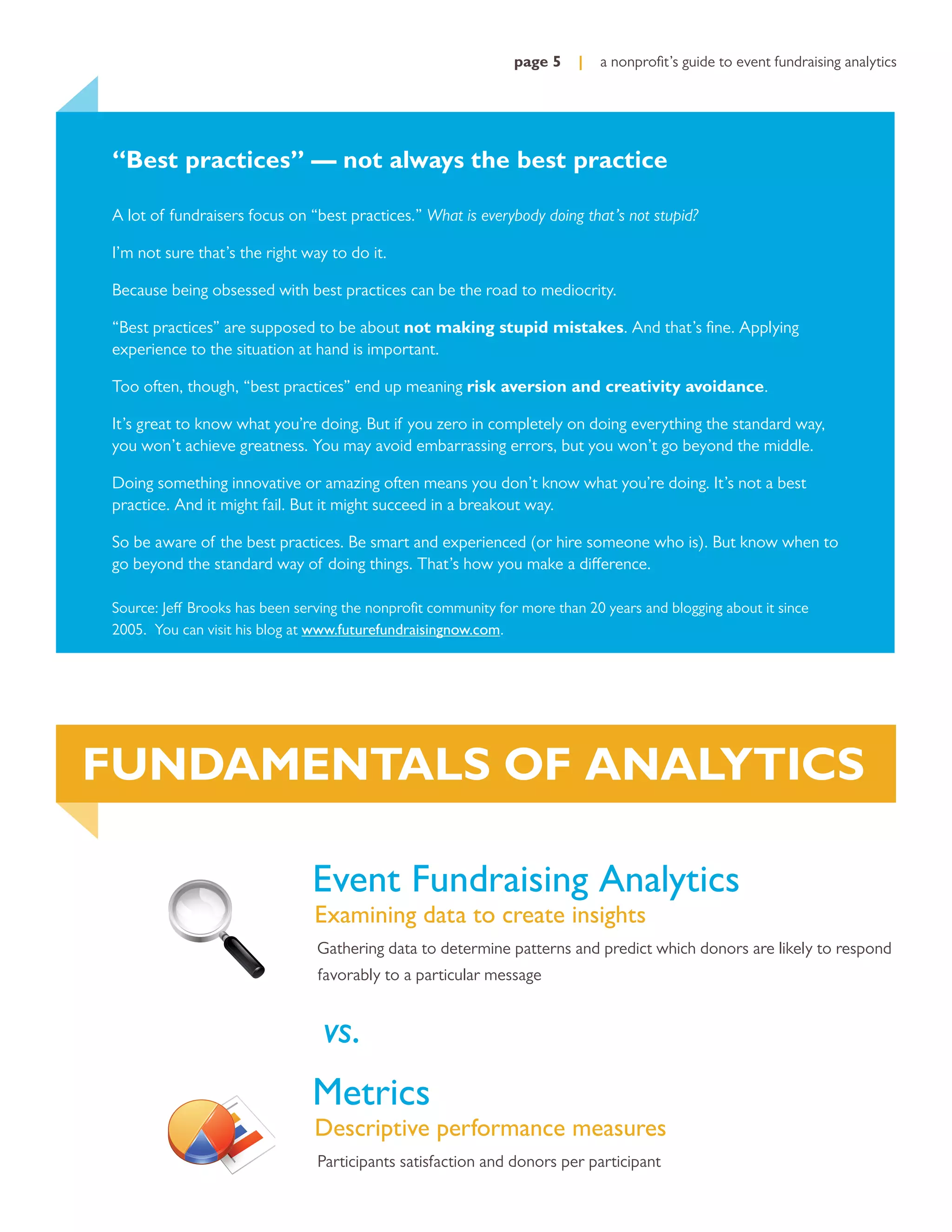 page 5    |   a nonproﬁt’s guide to event fundraising analytics




“Best practices” — not always the best practice

A lot of fundraisers focus on “best practices.” What is everybody doing that’s not stupid?

I’m not sure that’s the right way to do it.

Because being obsessed with best practices can be the road to mediocrity.

“Best practices” are supposed to be about not making stupid mistakes. And that’s ﬁne. Applying
experience to the situation at hand is important.

Too often, though, “best practices” end up meaning risk aversion and creativity avoidance.

It’s great to know what you’re doing. But if you zero in completely on doing everything the standard way,
you won’t achieve greatness. You may avoid embarrassing errors, but you won’t go beyond the middle.

Doing something innovative or amazing often means you don’t know what you’re doing. It’s not a best
practice. And it might fail. But it might succeed in a breakout way.

So be aware of the best practices. Be smart and experienced (or hire someone who is). But know when to
go beyond the standard way of doing things. That’s how you make a difference.

Source: Jeff Brooks has been serving the nonproﬁt community for more than 20 years and blogging about it since
2005. You can visit his blog at www.futurefundraisingnow.com.




FUNDAMENTALS OF ANALYTICS

                               Event Fundraising Analytics
                               Examining data to create insights
                                Gathering data to determine patterns and predict which donors are likely to respond
                                favorably to a particular message


                                 vs.
                               Metrics
                               Descriptive performance measures
                                Participants satisfaction and donors per participant
 