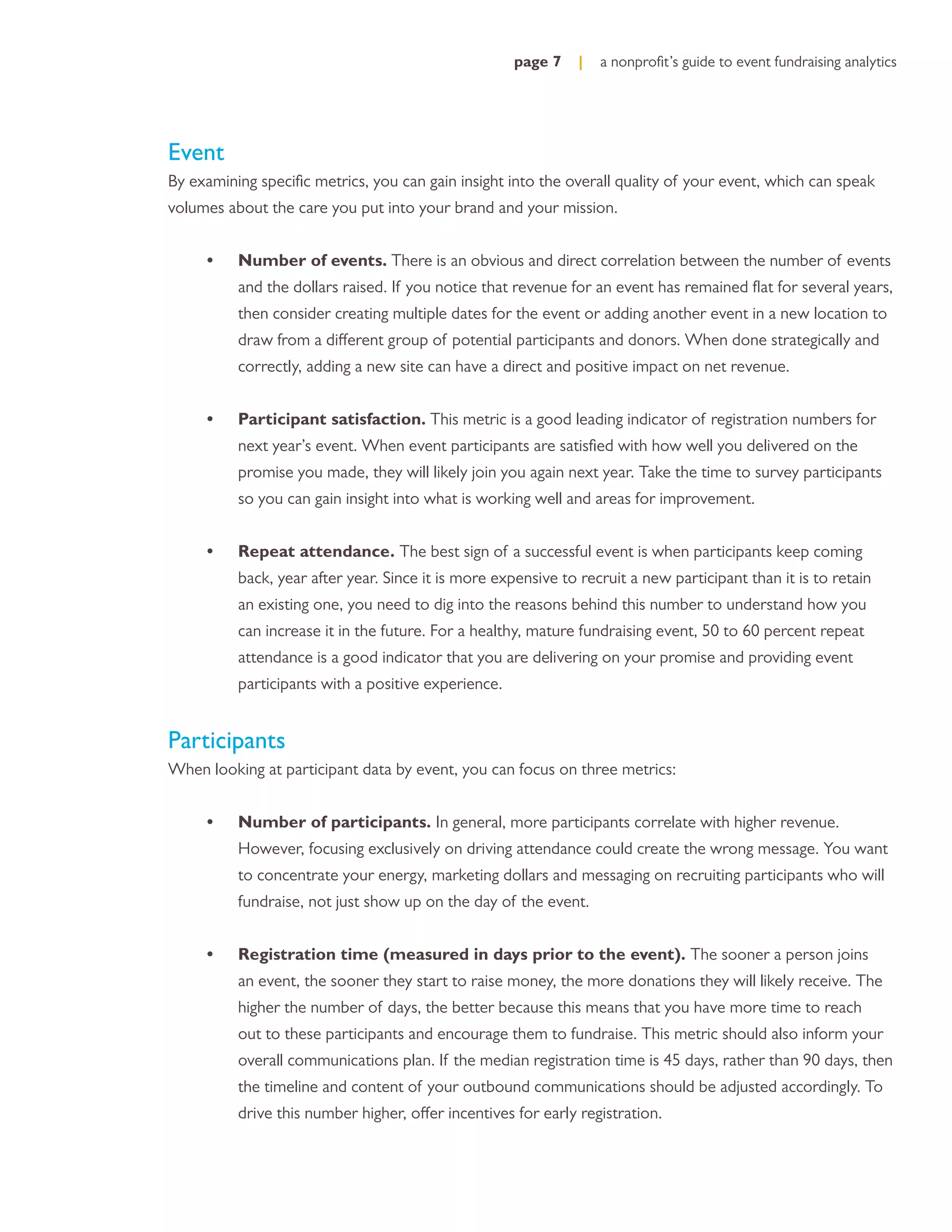 page 7    |   a nonproﬁt’s guide to event fundraising analytics




Event
By examining speciﬁc metrics, you can gain insight into the overall quality of your event, which can speak
volumes about the care you put into your brand and your mission.


     •    Number of events. There is an obvious and direct correlation between the number of events
          and the dollars raised. If you notice that revenue for an event has remained ﬂat for several years,
          then consider creating multiple dates for the event or adding another event in a new location to
          draw from a different group of potential participants and donors. When done strategically and
          correctly, adding a new site can have a direct and positive impact on net revenue.


     •    Participant satisfaction. This metric is a good leading indicator of registration numbers for
          next year’s event. When event participants are satisﬁed with how well you delivered on the
          promise you made, they will likely join you again next year. Take the time to survey participants
          so you can gain insight into what is working well and areas for improvement.


     •    Repeat attendance. The best sign of a successful event is when participants keep coming
          back, year after year. Since it is more expensive to recruit a new participant than it is to retain
          an existing one, you need to dig into the reasons behind this number to understand how you
          can increase it in the future. For a healthy, mature fundraising event, 50 to 60 percent repeat
          attendance is a good indicator that you are delivering on your promise and providing event
          participants with a positive experience.


Participants
When looking at participant data by event, you can focus on three metrics:


     •    Number of participants. In general, more participants correlate with higher revenue.
          However, focusing exclusively on driving attendance could create the wrong message. You want
          to concentrate your energy, marketing dollars and messaging on recruiting participants who will
          fundraise, not just show up on the day of the event.


     •    Registration time (measured in days prior to the event). The sooner a person joins
          an event, the sooner they start to raise money, the more donations they will likely receive. The
          higher the number of days, the better because this means that you have more time to reach
          out to these participants and encourage them to fundraise. This metric should also inform your
          overall communications plan. If the median registration time is 45 days, rather than 90 days, then
          the timeline and content of your outbound communications should be adjusted accordingly. To
          drive this number higher, offer incentives for early registration.
 