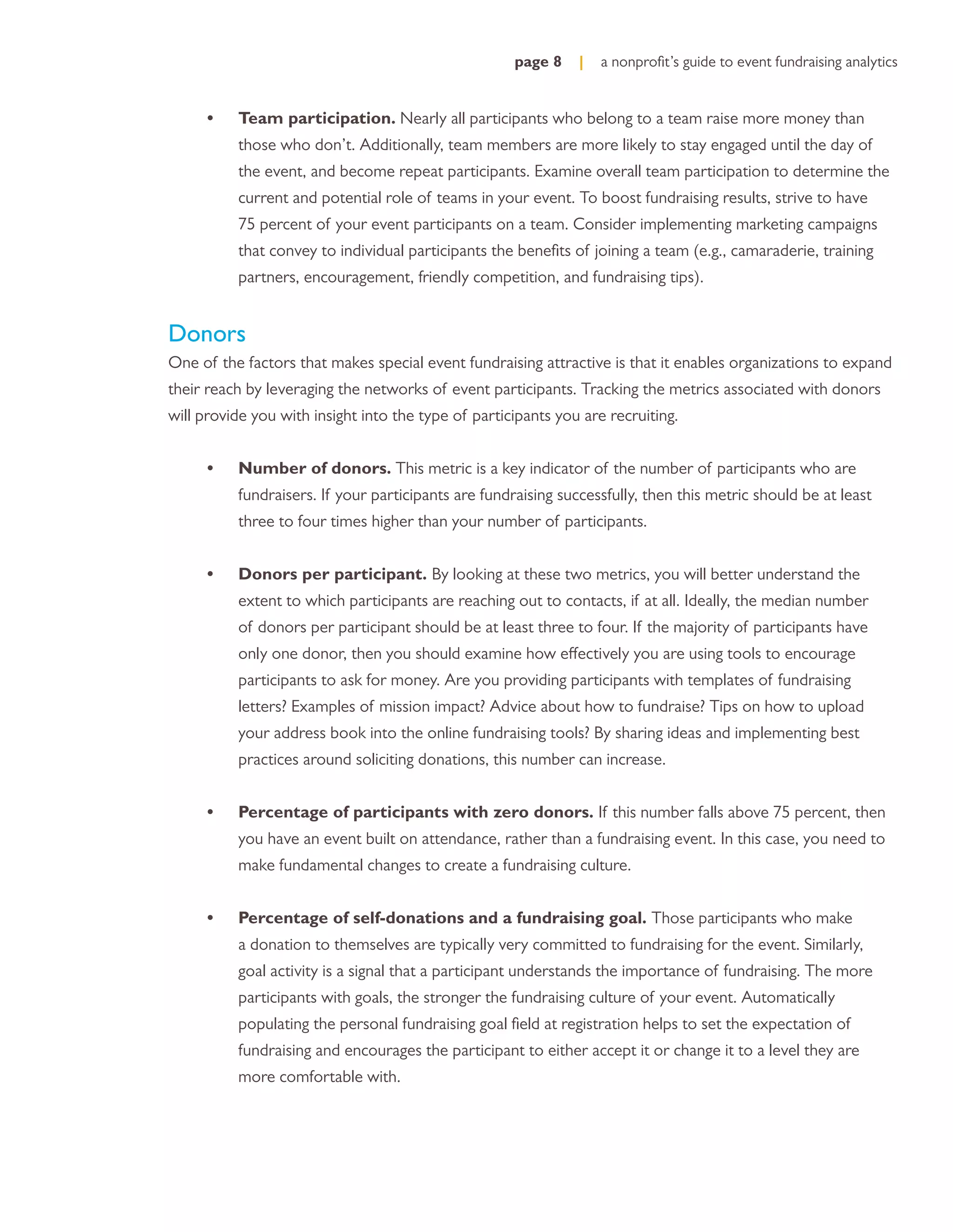 page 8    |   a nonproﬁt’s guide to event fundraising analytics


      •   Team participation. Nearly all participants who belong to a team raise more money than
          those who don’t. Additionally, team members are more likely to stay engaged until the day of
          the event, and become repeat participants. Examine overall team participation to determine the
          current and potential role of teams in your event. To boost fundraising results, strive to have
          75 percent of your event participants on a team. Consider implementing marketing campaigns
          that convey to individual participants the beneﬁts of joining a team (e.g., camaraderie, training
          partners, encouragement, friendly competition, and fundraising tips).


Donors
One of the factors that makes special event fundraising attractive is that it enables organizations to expand
their reach by leveraging the networks of event participants. Tracking the metrics associated with donors
will provide you with insight into the type of participants you are recruiting.


      •   Number of donors. This metric is a key indicator of the number of participants who are
          fundraisers. If your participants are fundraising successfully, then this metric should be at least
          three to four times higher than your number of participants.


      •   Donors per participant. By looking at these two metrics, you will better understand the
          extent to which participants are reaching out to contacts, if at all. Ideally, the median number
          of donors per participant should be at least three to four. If the majority of participants have
          only one donor, then you should examine how effectively you are using tools to encourage
          participants to ask for money. Are you providing participants with templates of fundraising
          letters? Examples of mission impact? Advice about how to fundraise? Tips on how to upload
          your address book into the online fundraising tools? By sharing ideas and implementing best
          practices around soliciting donations, this number can increase.


      •   Percentage of participants with zero donors. If this number falls above 75 percent, then
          you have an event built on attendance, rather than a fundraising event. In this case, you need to
          make fundamental changes to create a fundraising culture.


      •   Percentage of self-donations and a fundraising goal. Those participants who make
          a donation to themselves are typically very committed to fundraising for the event. Similarly,
          goal activity is a signal that a participant understands the importance of fundraising. The more
          participants with goals, the stronger the fundraising culture of your event. Automatically
          populating the personal fundraising goal ﬁeld at registration helps to set the expectation of
          fundraising and encourages the participant to either accept it or change it to a level they are
          more comfortable with.
 
