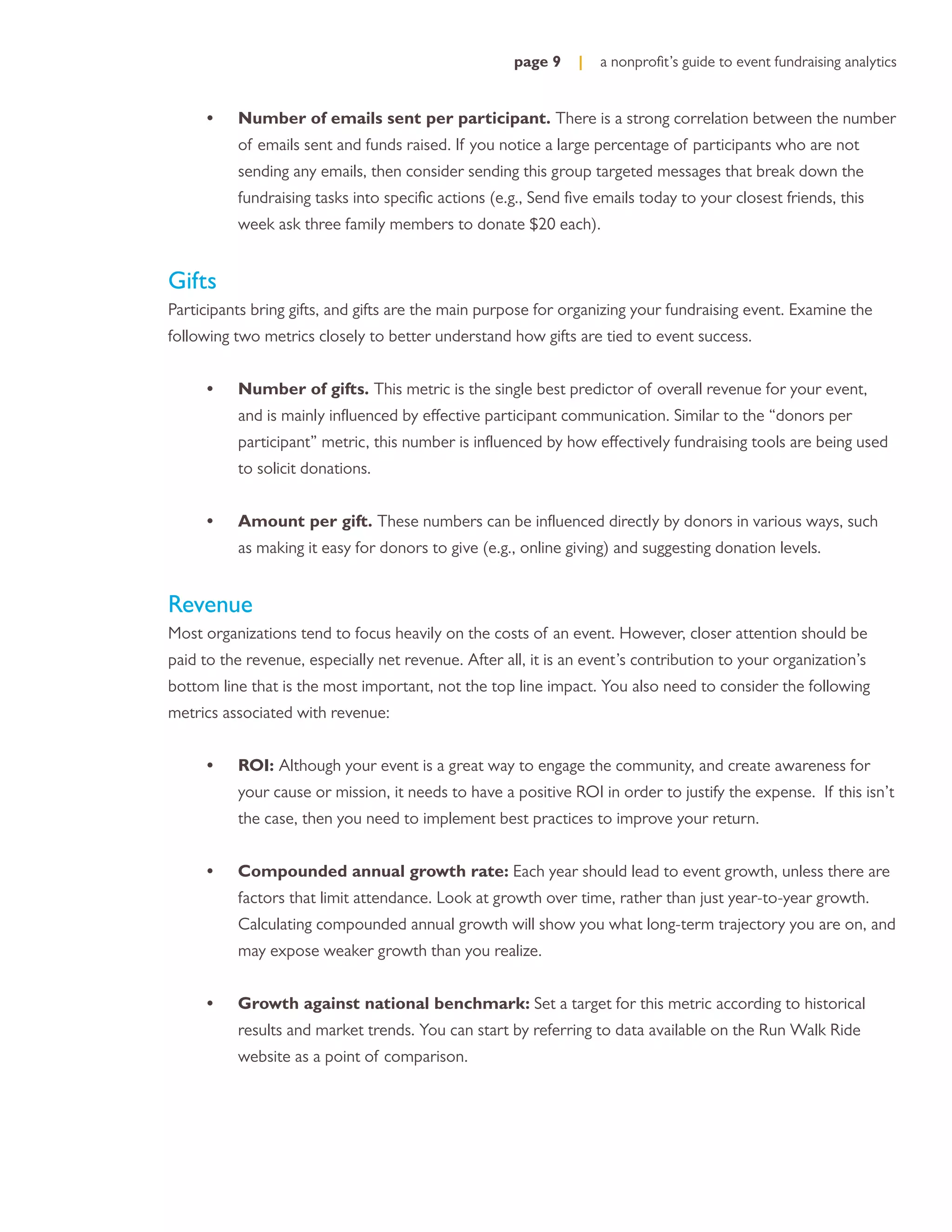 page 9    |   a nonproﬁt’s guide to event fundraising analytics


      •   Number of emails sent per participant. There is a strong correlation between the number
          of emails sent and funds raised. If you notice a large percentage of participants who are not
          sending any emails, then consider sending this group targeted messages that break down the
          fundraising tasks into speciﬁc actions (e.g., Send ﬁve emails today to your closest friends, this
          week ask three family members to donate $20 each).


Gifts
Participants bring gifts, and gifts are the main purpose for organizing your fundraising event. Examine the
following two metrics closely to better understand how gifts are tied to event success.


      •   Number of gifts. This metric is the single best predictor of overall revenue for your event,
          and is mainly inﬂuenced by effective participant communication. Similar to the “donors per
          participant” metric, this number is inﬂuenced by how effectively fundraising tools are being used
          to solicit donations.


      •   Amount per gift. These numbers can be inﬂuenced directly by donors in various ways, such
          as making it easy for donors to give (e.g., online giving) and suggesting donation levels.


Revenue
Most organizations tend to focus heavily on the costs of an event. However, closer attention should be
paid to the revenue, especially net revenue. After all, it is an event’s contribution to your organization’s
bottom line that is the most important, not the top line impact. You also need to consider the following
metrics associated with revenue:


      •   ROI: Although your event is a great way to engage the community, and create awareness for
          your cause or mission, it needs to have a positive ROI in order to justify the expense. If this isn’t
          the case, then you need to implement best practices to improve your return.


      •   Compounded annual growth rate: Each year should lead to event growth, unless there are
          factors that limit attendance. Look at growth over time, rather than just year-to-year growth.
          Calculating compounded annual growth will show you what long-term trajectory you are on, and
          may expose weaker growth than you realize.


      •   Growth against national benchmark: Set a target for this metric according to historical
          results and market trends. You can start by referring to data available on the Run Walk Ride
          website as a point of comparison.
 