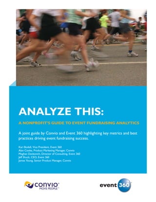 ANALYZE THIS:
A NONPROFIT’S GUIDE TO EVENT FUNDRAISING ANALYTICS

A joint guide by Convio and Event 360 highlighting key metrics and best
practices driving event fundraising success.

Kari Bodell, Vice President, Event 360
Alan Cooke, Product Marketing Manager, Convio
Meghan Dankovich, Director of Consulting, Event 360
Jeff Shuck, CEO, Event 360
James Young, Senior Product Manager, Convio




                                                                   sm
 