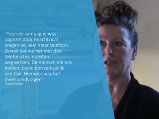 1 Copyright 2015, ReachLocal
"Toen de campagne was
opgezet door ReachLocal
kregen wij veel meer telefoon.
Zoveel dat we het met drie
telefonistes moesten
wegwerken. De mensen die ons
belden, bestelden ook gelijk
een taxi. Hiervoor was het
meer rondvragen"
-Carla la Maître
 