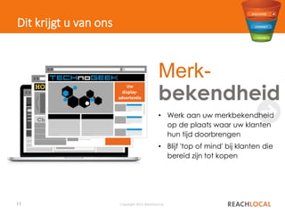 11 Copyright 2015, ReachLocal
Dit krijgt u van ons
✖
• Werk aan uw merkbekendheid
op de plaats waar uw klanten
hun tijd doorbrengen
• Blijf 'top of mind' bij klanten die
bereid zijn tot kopen
Merk-
bekendheidNieuws
Uw
display-
advertenti
e
Uw
display-
advertentie
Uw
display-
advertentie
 