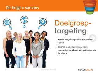 12 Copyright 2015, ReachLocal
Dit krijgt u van ons
✖
• Bereik het juiste publiek tijdens het
surfen
• Diverse targeting-opties, zoals
geografisch, op basis van gedrag of via
Facebook
Doelgroep-
targeting
 