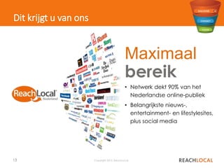13 Copyright 2015, ReachLocal
Dit krijgt u van ons
Maximaal
bereik
• Netwerk dekt 90% van het
Nederlandse online-publiek
• Belangrijkste nieuws-,
entertainment- en lifestylesites,
plus social media
 