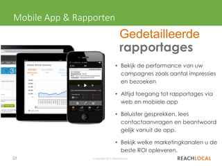23 Copyright 2015, ReachLocal
• Bekijk de performance van uw
campagnes zoals aantal impressies
en bezoeken
• Altijd toegang tot rapportages via
web en mobiele app
• Beluister gesprekken, lees
contactaanvragen en beantwoord
gelijk vanuit de app.
• Bekijk welke marketingkanalen u de
beste ROI opleveren.
Mobile App & Rapporten
Gedetailleerde
rapportages
 