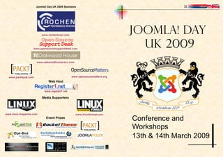 Joomla! Day UK 2009 Sponsors




                                                                         Joomla! Day
                         www.rochenhost.com



                                                                           UK 2009
                   www,opensourcesupportdesk.com




                     www.oakwoodhouse-kcc.com




                                              www.opensoucematters.org
  www.packtpub.com
                             Web Host


                          www.register1.net

                         Media Supporters




www.linux-magazine.com                          www.linuxformat.com
                                                                         Conference and
                            Event Prizes


                                                                         Workshops
                                                                         13th & 14th March 2009
 