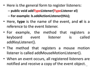 • Here is the general form to register listeners:
– public void addTypeListener(TypeListener el)
– For example: b.addActionListener(this);
• Here, type is the name of the event, and el is a
reference to the event listener.
• For example, the method that registers a
keyboard event listener is called
addKeyListener().
• The method that registers a mouse motion
listener is called addMouseMotionListener().
• When an event occurs, all registered listeners are
notified and receive a copy of the event object.13
 