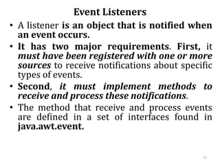 Event Listeners
• A listener is an object that is notified when
an event occurs.
• It has two major requirements. First, it
must have been registered with one or more
sources to receive notifications about specific
types of events.
• Second, it must implement methods to
receive and process these notifications.
• The method that receive and process events
are defined in a set of interfaces found in
java.awt.event.
15
 