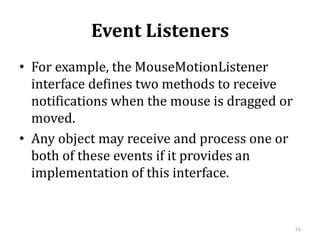 Event Listeners
• For example, the MouseMotionListener
interface defines two methods to receive
notifications when the mouse is dragged or
moved.
• Any object may receive and process one or
both of these events if it provides an
implementation of this interface.
16
 