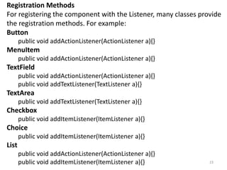Registration Methods
For registering the component with the Listener, many classes provide
the registration methods. For example:
Button
public void addActionListener(ActionListener a){}
MenuItem
public void addActionListener(ActionListener a){}
TextField
public void addActionListener(ActionListener a){}
public void addTextListener(TextListener a){}
TextArea
public void addTextListener(TextListener a){}
Checkbox
public void addItemListener(ItemListener a){}
Choice
public void addItemListener(ItemListener a){}
List
public void addActionListener(ActionListener a){}
public void addItemListener(ItemListener a){} 23
 