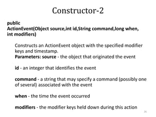 public
ActionEvent(Object source,int id,String command,long when,
int modifiers)
Constructs an ActionEvent object with the specified modifier
keys and timestamp.
Parameters: source - the object that originated the event
id - an integer that identifies the event
command - a string that may specify a command (possibly one
of several) associated with the event
when - the time the event occurred
modifiers - the modifier keys held down during this action
26
Constructor-2
 
