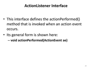 ActionListener Interface
• This interface defines the actionPerformed()
method that is invoked when an action event
occurs.
• Its general form is shown here:
– void actionPerformed(ActionEvent ae)
28
 