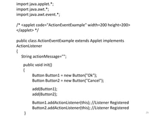 import java.applet.*;
import java.awt.*;
import java.awt.event.*;
/* <applet code="ActionEventExample" width=200 height=200>
</applet> */
public class ActionEventExample extends Applet implements
ActionListener
{
String actionMessage="";
public void init()
{
Button Button1 = new Button("Ok");
Button Button2 = new Button("Cancel");
add(Button1);
add(Button2);
Button1.addActionListener(this); //Listener Registered
Button2.addActionListener(this); //Listener Registered
} 29
 