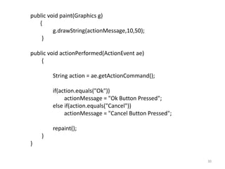 public void paint(Graphics g)
{
g.drawString(actionMessage,10,50);
}
public void actionPerformed(ActionEvent ae)
{
String action = ae.getActionCommand();
if(action.equals("Ok"))
actionMessage = "Ok Button Pressed";
else if(action.equals("Cancel"))
actionMessage = "Cancel Button Pressed";
repaint();
}
}
30
 