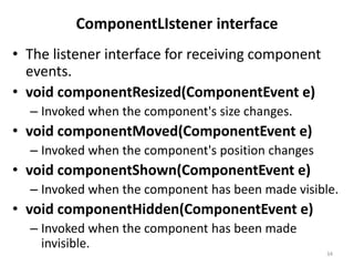 ComponentLIstener interface
• The listener interface for receiving component
events.
• void componentResized(ComponentEvent e)
– Invoked when the component's size changes.
• void componentMoved(ComponentEvent e)
– Invoked when the component's position changes
• void componentShown(ComponentEvent e)
– Invoked when the component has been made visible.
• void componentHidden(ComponentEvent e)
– Invoked when the component has been made
invisible.
34
 