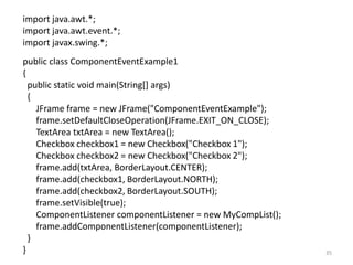 import java.awt.*;
import java.awt.event.*;
import javax.swing.*;
public class ComponentEventExample1
{
public static void main(String[] args)
{
JFrame frame = new JFrame("ComponentEventExample");
frame.setDefaultCloseOperation(JFrame.EXIT_ON_CLOSE);
TextArea txtArea = new TextArea();
Checkbox checkbox1 = new Checkbox("Checkbox 1");
Checkbox checkbox2 = new Checkbox("Checkbox 2");
frame.add(txtArea, BorderLayout.CENTER);
frame.add(checkbox1, BorderLayout.NORTH);
frame.add(checkbox2, BorderLayout.SOUTH);
frame.setVisible(true);
ComponentListener componentListener = new MyCompList();
frame.addComponentListener(componentListener);
}
} 35
 
