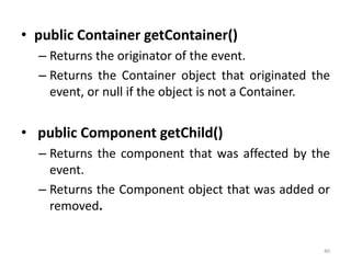 • public Container getContainer()
– Returns the originator of the event.
– Returns the Container object that originated the
event, or null if the object is not a Container.
• public Component getChild()
– Returns the component that was affected by the
event.
– Returns the Component object that was added or
removed.
40
 