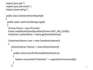 import java.awt.*;
import java.awt.event.*;
import javax.swing.*;
public class ContainerEventExample
{
public static void main(String args[])
{
JFrame frame = new JFrame();
frame.setDefaultCloseOperation(JFrame.EXIT_ON_CLOSE);
Container contentPane = frame.getContentPane();
ContainerListener cont = new ContainerListener()
{
ActionListener listener = new ActionListener()
{
public void actionPerformed(ActionEvent e)
{
System.out.println("Selected: " + e.getActionCommand());
}
}; 42
 