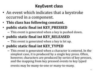 KeyEvent class
• An event which indicates that a keystroke
occurred in a component.
• This class has following constant.
• public static final int KEY_PRESSED
– This event is generated when a key is pushed down.
• public static final int KEY_RELEASED
– This event is generated when a key is let up.
• public static final int KEY_TYPED
– This event is generated when a character is entered. In the
simplest case, it is produced by a single key press. Often,
however, characters are produced by series of key presses,
and the mapping from key pressed events to key typed
events may be many-to-one or many-to-many.
61
 