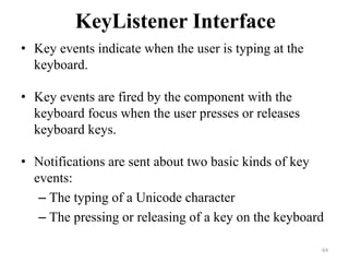 KeyListener Interface
• Key events indicate when the user is typing at the
keyboard.
• Key events are fired by the component with the
keyboard focus when the user presses or releases
keyboard keys.
• Notifications are sent about two basic kinds of key
events:
– The typing of a Unicode character
– The pressing or releasing of a key on the keyboard
64
 