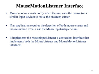 MouseMotionListener Interface
• Mouse-motion events notify when the user uses the mouse (or a
similar input device) to move the onscreen cursor.
• If an application requires the detection of both mouse events and
mouse-motion events, use the MouseInputAdapter class.
• It implements the MouseInputListener a convenient interface that
implements both the MouseListener and MouseMotionListener
interfaces.
83
 