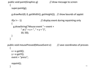 public void paint(Graphics g) // draw message to screen
{
super.paint(g);
g.drawRect(0, 0, getWidth(), getHeight()); // show bounds of applet
if(x != - 1) // display event during repainting only
{
g.drawString("Mouse event " + event +
" at (" + x + ", " + y + ")",
10, 50);
}
}
public void mousePressed(MouseEvent e) // save coordinates of presses
{
x = e.getX();
y = e.getY();
event = "press";
repaint();
} 86
 