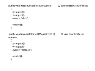 public void mouseClicked(MouseEvent e) // save coordinates of clicks
{
x = e.getX();
y = e.getY();
event = "click";
repaint();
}
public void mouseReleased(MouseEvent e) // save coordinates of
releases
{
x = e.getX();
y = e.getY();
event = "release";
repaint();
}
87
 