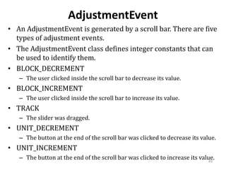 AdjustmentEvent
• An AdjustmentEvent is generated by a scroll bar. There are five
types of adjustment events.
• The AdjustmentEvent class defines integer constants that can
be used to identify them.
• BLOCK_DECREMENT
– The user clicked inside the scroll bar to decrease its value.
• BLOCK_INCREMENT
– The user clicked inside the scroll bar to increase its value.
• TRACK
– The slider was dragged.
• UNIT_DECREMENT
– The button at the end of the scroll bar was clicked to decrease its value.
• UNIT_INCREMENT
– The button at the end of the scroll bar was clicked to increase its value.
89
 
