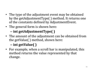 • The type of the adjustment event may be obtained
by the getAdjustmentType( ) method. It returns one
of the constants defined by AdjustmentEvent.
• The general form is shown here:
– int getAdjustmentType( )
• The amount of the adjustment can be obtained from
the getValue( ) method, shown here:
– int getValue( )
• For example, when a scroll bar is manipulated, this
method returns the value represented by that
change.
90
 