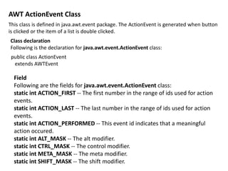 AWT ActionEvent Class
This class is defined in java.awt.event package. The ActionEvent is generated when button
is clicked or the item of a list is double clicked.
Class declaration
Following is the declaration for java.awt.event.ActionEvent class:
public class ActionEvent
extends AWTEvent
Field
Following are the fields for java.awt.event.ActionEvent class:
static int ACTION_FIRST -- The first number in the range of ids used for action
events.
static int ACTION_LAST -- The last number in the range of ids used for action
events.
static int ACTION_PERFORMED -- This event id indicates that a meaningful
action occured.
static int ALT_MASK -- The alt modifier.
static int CTRL_MASK -- The control modifier.
static int META_MASK -- The meta modifier.
static int SHIFT_MASK -- The shift modifier.
 
