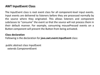 AWT InputEvent Class
The InputEvent class is root event class for all component-level input events.
Input events are delivered to listeners before they are processed normally by
the source where they originated. This allows listeners and component
subclasses to "consume" the event so that the source will not process them in
their default manner. For example, consuming mousePressed events on a
Button component will prevent the Button from being activated.
Class declaration
Following is the declaration for java.awt.event.InputEvent class:
public abstract class InputEvent
extends ComponentEvent
 