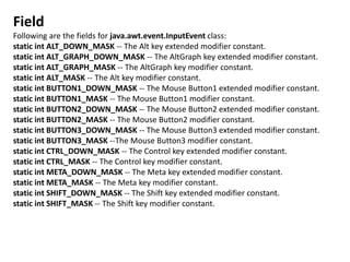 Field
Following are the fields for java.awt.event.InputEvent class:
static int ALT_DOWN_MASK -- The Alt key extended modifier constant.
static int ALT_GRAPH_DOWN_MASK -- The AltGraph key extended modifier constant.
static int ALT_GRAPH_MASK -- The AltGraph key modifier constant.
static int ALT_MASK -- The Alt key modifier constant.
static int BUTTON1_DOWN_MASK -- The Mouse Button1 extended modifier constant.
static int BUTTON1_MASK -- The Mouse Button1 modifier constant.
static int BUTTON2_DOWN_MASK -- The Mouse Button2 extended modifier constant.
static int BUTTON2_MASK -- The Mouse Button2 modifier constant.
static int BUTTON3_DOWN_MASK -- The Mouse Button3 extended modifier constant.
static int BUTTON3_MASK --The Mouse Button3 modifier constant.
static int CTRL_DOWN_MASK -- The Control key extended modifier constant.
static int CTRL_MASK -- The Control key modifier constant.
static int META_DOWN_MASK -- The Meta key extended modifier constant.
static int META_MASK -- The Meta key modifier constant.
static int SHIFT_DOWN_MASK -- The Shift key extended modifier constant.
static int SHIFT_MASK -- The Shift key modifier constant.
 