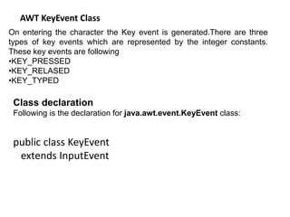 AWT KeyEvent Class
On entering the character the Key event is generated.There are three
types of key events which are represented by the integer constants.
These key events are following
•KEY_PRESSED
•KEY_RELASED
•KEY_TYPED
Class declaration
Following is the declaration for java.awt.event.KeyEvent class:
public class KeyEvent
extends InputEvent
 
