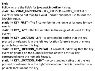 Field
Following are the fields for java.awt.InputEvent class:
static char CHAR_UNDEFINED --KEY_PRESSED and KEY_RELEASED
events which do not map to a valid Unicode character use this for the
keyChar value.
static int KEY_FIRST --The first number in the range of ids used for key
events.
static int KEY_LAST --The last number in the range of ids used for key
events.
static int KEY_LOCATION_LEFT --A constant indicating that the key
pressed or released is in the left key location (there is more than one
possible location for this key).
static int KEY_LOCATION_NUMPAD --A constant indicating that the key
event originated on the numeric keypad or with a virtual key
corresponding to the numeric keypad.
static int KEY_LOCATION_RIGHT -- A constant indicating that the key
pressed or released is in the right key location (there is more than one
possible location for this key).
 