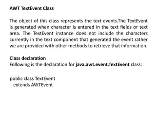 AWT TextEvent Class
The object of this class represents the text events.The TextEvent
is generated when character is entered in the text fields or text
area. The TextEvent instance does not include the characters
currently in the text component that generated the event rather
we are provided with other methods to retrieve that information.
Class declaration
Following is the declaration for java.awt.event.TextEvent class:
public class TextEvent
extends AWTEvent
 