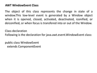 AWT WindowEvent Class
The object of this class represents the change in state of a
window.This low-level event is generated by a Window object
when it is opened, closed, activated, deactivated, iconified, or
deiconified, or when focus is transfered into or out of the Window.
Class declaration
Following is the declaration for java.awt.event.WindowEvent class:
public class WindowEvent
extends ComponentEvent
 