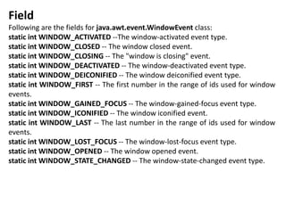 Field
Following are the fields for java.awt.event.WindowEvent class:
static int WINDOW_ACTIVATED --The window-activated event type.
static int WINDOW_CLOSED -- The window closed event.
static int WINDOW_CLOSING -- The "window is closing" event.
static int WINDOW_DEACTIVATED -- The window-deactivated event type.
static int WINDOW_DEICONIFIED -- The window deiconified event type.
static int WINDOW_FIRST -- The first number in the range of ids used for window
events.
static int WINDOW_GAINED_FOCUS -- The window-gained-focus event type.
static int WINDOW_ICONIFIED -- The window iconified event.
static int WINDOW_LAST -- The last number in the range of ids used for window
events.
static int WINDOW_LOST_FOCUS -- The window-lost-focus event type.
static int WINDOW_OPENED -- The window opened event.
static int WINDOW_STATE_CHANGED -- The window-state-changed event type.
 